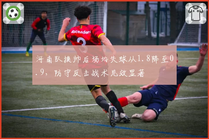 河南队换帅后场均失球从1.8降至0.9，防守反击战术见效显著