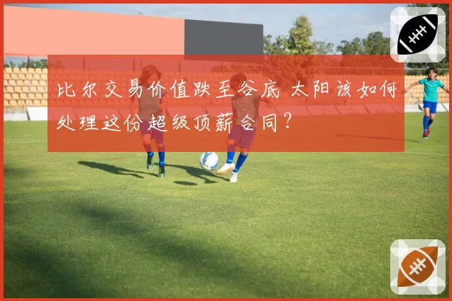 比尔交易价值跌至谷底 太阳该如何处理这份超级顶薪合同？