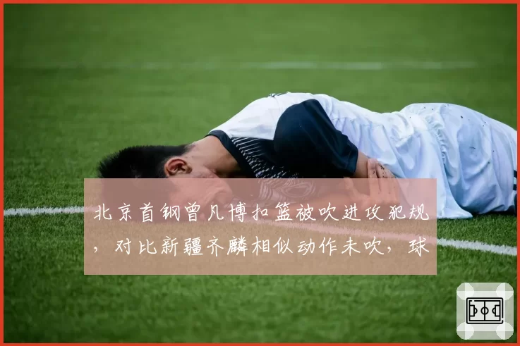 北京首钢曾凡博扣篮被吹进攻犯规,对比新疆齐麟相似动作未吹,球迷质疑裁判业务能力